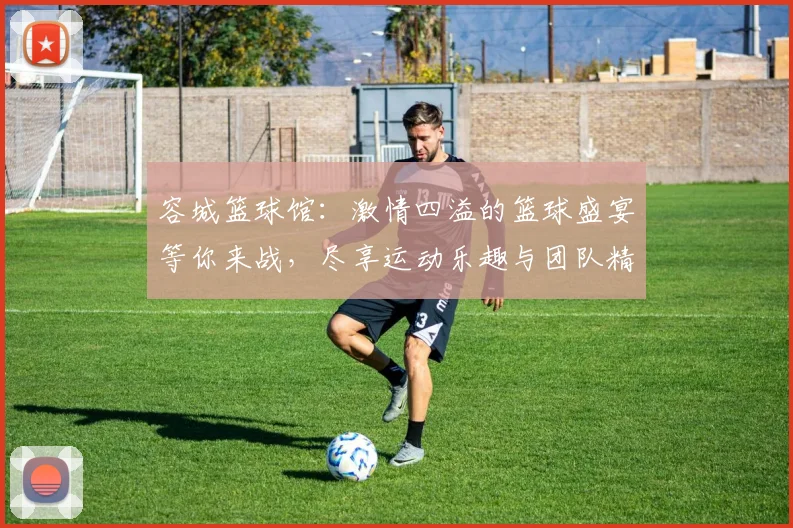 容城篮球馆：激情四溢的篮球盛宴等你来战，尽享运动乐趣与团队精神