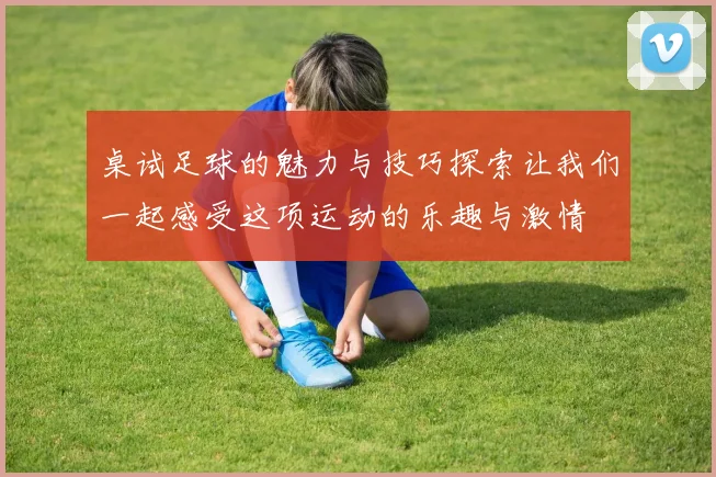桌试足球的魅力与技巧探索让我们一起感受这项运动的乐趣与激情