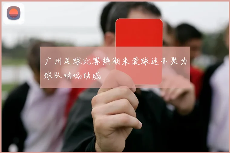 广州足球比赛热潮来袭球迷齐聚为球队呐喊助威