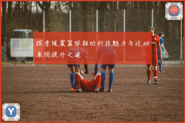 探索缓震篮球鞋的科技魅力与运动表现提升之道