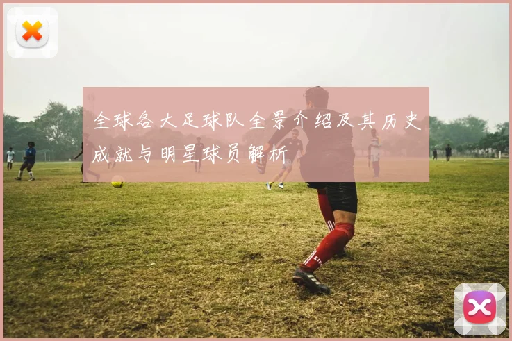 全球各大足球队全景介绍及其历史成就与明星球员解析